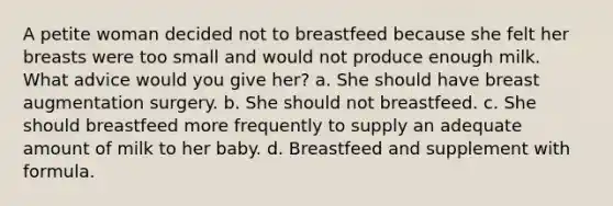 A petite woman decided not to breastfeed because she felt her breasts were too small and would not produce enough milk. What advice would you give her? a. She should have breast augmentation surgery. b. She should not breastfeed. c. She should breastfeed more frequently to supply an adequate amount of milk to her baby. d. Breastfeed and supplement with formula.