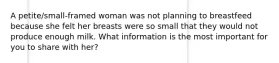 A petite/small-framed woman was not planning to breastfeed because she felt her breasts were so small that they would not produce enough milk. What information is the most important for you to share with her?