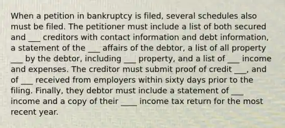 When a petition in bankruptcy is filed, several schedules also must be filed. The petitioner must include a list of both secured and ___ creditors with contact information and debt information, a statement of the ___ affairs of the debtor, a list of all property ___ by the debtor, including ___ property, and a list of ___ income and expenses. The creditor must submit proof of credit ___, and of ___ received from employers within sixty days prior to the filing. Finally, they debtor must include a statement of ___ income and a copy of their ____ income tax return for the most recent year.