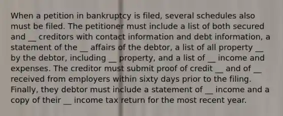 When a petition in bankruptcy is filed, several schedules also must be filed. The petitioner must include a list of both secured and __ creditors with contact information and debt information, a statement of the __ affairs of the debtor, a list of all property __ by the debtor, including __ property, and a list of __ income and expenses. The creditor must submit proof of credit __ and of __ received from employers within sixty days prior to the filing. Finally, they debtor must include a statement of __ income and a copy of their __ income tax return for the most recent year.