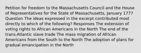 Petition for freedom to the Massachusetts Council and the House of Representatives for the State of Massachusetts, January 1777 Question The ideas expressed in the excerpt contributed most directly to which of the following? Responses The extension of voting rights to African Americans in the North The end of the trans-Atlantic slave trade The mass migration of African Americans from the South to the North The adoption of plans for gradual emancipation in the North