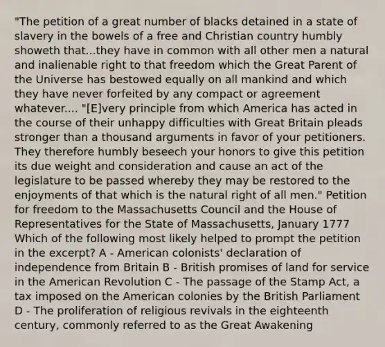 "The petition of a great number of blacks detained in a state of slavery in the bowels of a free and Christian country humbly showeth that...they have in common with all other men a natural and inalienable right to that freedom which the Great Parent of the Universe has bestowed equally on all mankind and which they have never forfeited by any compact or agreement whatever.... "[E]very principle from which America has acted in the course of their unhappy difficulties with Great Britain pleads stronger than a thousand arguments in favor of your petitioners. They therefore humbly beseech your honors to give this petition its due weight and consideration and cause an act of the legislature to be passed whereby they may be restored to the enjoyments of that which is the natural right of all men." Petition for freedom to the Massachusetts Council and the House of Representatives for the State of Massachusetts, January 1777 Which of the following most likely helped to prompt the petition in the excerpt? A - American colonists' declaration of independence from Britain B - British promises of land for service in the American Revolution C - The passage of the Stamp Act, a tax imposed on the American colonies by the British Parliament D - The proliferation of religious revivals in the eighteenth century, commonly referred to as the Great Awakening