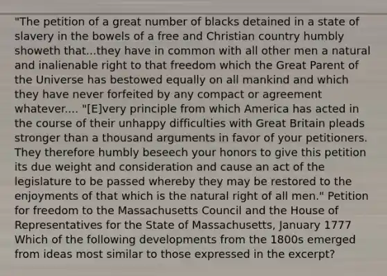 "The petition of a great number of blacks detained in a state of slavery in the bowels of a free and Christian country humbly showeth that...they have in common with all other men a natural and inalienable right to that freedom which the Great Parent of the Universe has bestowed equally on all mankind and which they have never forfeited by any compact or agreement whatever.... "[E]very principle from which America has acted in the course of their unhappy difficulties with Great Britain pleads stronger than a thousand arguments in favor of your petitioners. They therefore humbly beseech your honors to give this petition its due weight and consideration and cause an act of the legislature to be passed whereby they may be restored to the enjoyments of that which is the natural right of all men." Petition for freedom to the Massachusetts Council and the House of Representatives for the State of Massachusetts, January 1777 Which of the following developments from the 1800s emerged from ideas most similar to those expressed in the excerpt?