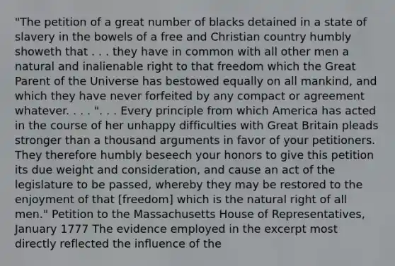 "The petition of a great number of blacks detained in a state of slavery in the bowels of a free and Christian country humbly showeth that . . . they have in common with all other men a natural and inalienable right to that freedom which the Great Parent of the Universe has bestowed equally on all mankind, and which they have never forfeited by any compact or agreement whatever. . . . ". . . Every principle from which America has acted in the course of her unhappy difficulties with Great Britain pleads stronger than a thousand arguments in favor of your petitioners. They therefore humbly beseech your honors to give this petition its due weight and consideration, and cause an act of the legislature to be passed, whereby they may be restored to the enjoyment of that [freedom] which is the natural right of all men." Petition to the Massachusetts House of Representatives, January 1777 The evidence employed in the excerpt most directly reflected the influence of the