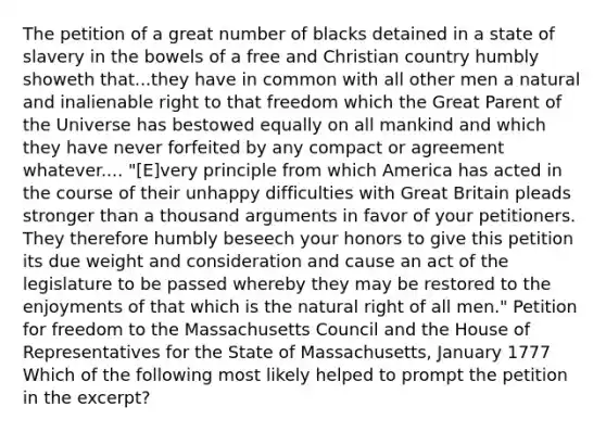 The petition of a great number of blacks detained in a state of slavery in the bowels of a free and Christian country humbly showeth that...they have in common with all other men a natural and inalienable right to that freedom which the Great Parent of the Universe has bestowed equally on all mankind and which they have never forfeited by any compact or agreement whatever.... "[E]very principle from which America has acted in the course of their unhappy difficulties with Great Britain pleads stronger than a thousand arguments in favor of your petitioners. They therefore humbly beseech your honors to give this petition its due weight and consideration and cause an act of the legislature to be passed whereby they may be restored to the enjoyments of that which is the natural right of all men." Petition for freedom to the Massachusetts Council and the House of Representatives for the State of Massachusetts, January 1777 Which of the following most likely helped to prompt the petition in the excerpt?