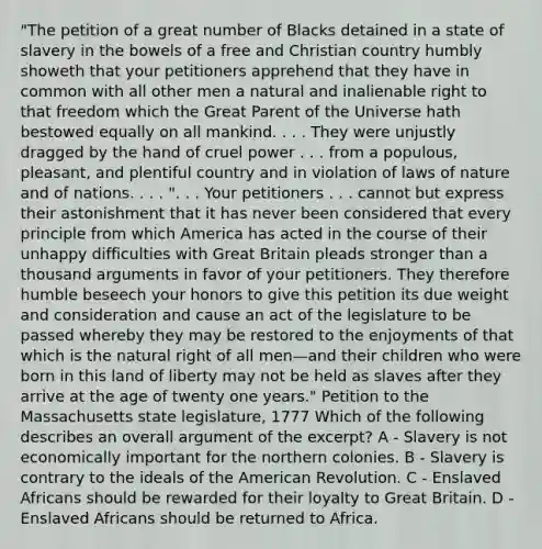 "The petition of a great number of Blacks detained in a state of slavery in the bowels of a free and Christian country humbly showeth that your petitioners apprehend that they have in common with all other men a natural and inalienable right to that freedom which the Great Parent of the Universe hath bestowed equally on all mankind. . . . They were unjustly dragged by the hand of cruel power . . . from a populous, pleasant, and plentiful country and in violation of laws of nature and of nations. . . . ". . . Your petitioners . . . cannot but express their astonishment that it has never been considered that every principle from which America has acted in the course of their unhappy difficulties with Great Britain pleads stronger than a thousand arguments in favor of your petitioners. They therefore humble beseech your honors to give this petition its due weight and consideration and cause an act of the legislature to be passed whereby they may be restored to the enjoyments of that which is the natural right of all men—and their children who were born in this land of liberty may not be held as slaves after they arrive at the age of twenty one years." Petition to the Massachusetts state legislature, 1777 Which of the following describes an overall argument of the excerpt? A - Slavery is not economically important for the northern colonies. B - Slavery is contrary to the ideals of the American Revolution. C - Enslaved Africans should be rewarded for their loyalty to Great Britain. D - Enslaved Africans should be returned to Africa.