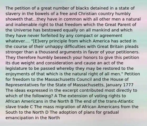 The petition of a great number of blacks detained in a state of slavery in the bowels of a free and Christian country humbly showeth that...they have in common with all other men a natural and inalienable right to that freedom which the Great Parent of the Universe has bestowed equally on all mankind and which they have never forfeited by any compact or agreement whatever.... "[E]very principle from which America has acted in the course of their unhappy difficulties with Great Britain pleads stronger than a thousand arguments in favor of your petitioners. They therefore humbly beseech your honors to give this petition its due weight and consideration and cause an act of the legislature to be passed whereby they may be restored to the enjoyments of that which is the natural right of all men." Petition for freedom to the Massachusetts Council and the House of Representatives for the State of Massachusetts, January 1777 The ideas expressed in the excerpt contributed most directly to which of the following? A The extension of voting rights to African Americans in the North B The end of the trans-Atlantic slave trade C The mass migration of African Americans from the South to the North D The adoption of plans for gradual emancipation in the North