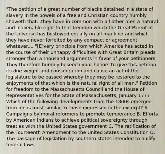 "The petition of a great number of blacks detained in a state of slavery in the bowels of a free and Christian country humbly showeth that...they have in common with all other men a natural and inalienable right to that freedom which the Great Parent of the Universe has bestowed equally on all mankind and which they have never forfeited by any compact or agreement whatever.... "[E]very principle from which America has acted in the course of their unhappy difficulties with Great Britain pleads stronger than a thousand arguments in favor of your petitioners. They therefore humbly beseech your honors to give this petition its due weight and consideration and cause an act of the legislature to be passed whereby they may be restored to the enjoyments of that which is the natural right of all men." Petition for freedom to the Massachusetts Council and the House of Representatives for the State of Massachusetts, January 1777 Which of the following developments from the 1800s emerged from ideas most similar to those expressed in the excerpt? A. Campaigns by moral reformers to promote temperance B. Efforts by American Indians to achieve political sovereignty through treaties with the United States government C. The ratification of the Fourteenth Amendment to the United States Constitution D. The passage of legislation by southern states intended to nullify federal laws