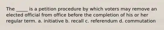 The _____ is a petition procedure by which voters may remove an elected official from office before the completion of his or her regular term. a. initiative b. recall c. referendum d. commutation