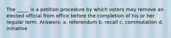 The _____ is a petition procedure by which voters may remove an elected official from office before the completion of his or her regular term. Answers: a. referendum b. recall c. commutation d. initiative