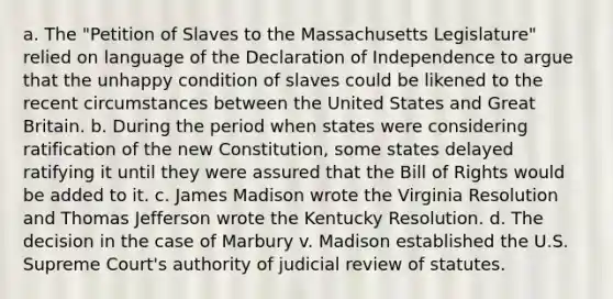 a. The "Petition of Slaves to the Massachusetts Legislature" relied on language of the Declaration of Independence to argue that the unhappy condition of slaves could be likened to the recent circumstances between the United States and Great Britain. b. During the period when states were considering ratification of the new Constitution, some states delayed ratifying it until they were assured that the Bill of Rights would be added to it. c. James Madison wrote the Virginia Resolution and Thomas Jefferson wrote the Kentucky Resolution. d. The decision in the case of Marbury v. Madison established the U.S. Supreme Court's authority of judicial review of statutes.