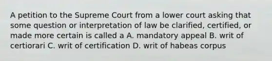 A petition to the Supreme Court from a lower court asking that some question or interpretation of law be clarified, certified, or made more certain is called a A. mandatory appeal B. writ of certiorari C. writ of certification D. writ of habeas corpus