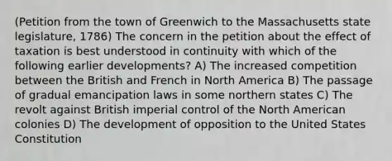 (Petition from the town of Greenwich to the Massachusetts state legislature, 1786) The concern in the petition about the effect of taxation is best understood in continuity with which of the following earlier developments? A) The increased competition between the British and French in North America B) The passage of gradual emancipation laws in some northern states C) The revolt against British imperial control of the North American colonies D) The development of opposition to the United States Constitution