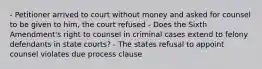 - Petitioner arrived to court without money and asked for counsel to be given to him, the court refused - Does the Sixth Amendment's right to counsel in criminal cases extend to felony defendants in state courts? - The states refusal to appoint counsel violates due process clause