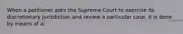 When a petitioner asks the Supreme Court to exercise its discretionary jurisdiction and review a particular case, it is done by means of a: