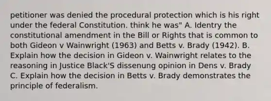 petitioner was denied the procedural protection which is his right under the federal Constitution. think he was" A. Identry the constitutional amendment in the Bill or Rights that is common to both Gideon v Wainwright (1963) and Betts v. Brady (1942). B. Explain how the decision in Gideon v. Wainwright relates to the reasoning in Justice Black'S dissenung opinion in Dens v. Brady C. Explain how the decision in Betts v. Brady demonstrates the principle of federalism.