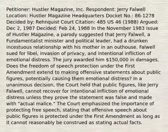 Petitioner: Hustler Magazine, Inc. Respondent: Jerry Falwell Location: Hustler Magazine Headquarters Docket No.: 86-1278 Decided by: Rehnquist Court Citation: 485 US 46 (1988) Argued: Dec 2, 1987 Decided: Feb 24, 1988 In the November 1983 issue of Hustler Magazine, a parody suggested that Jerry Falwell, a Fundamentalist minister and political leader, had a drunken incestuous relationship with his mother in an outhouse. Falwell sued for libel, invasion of privacy, and intentional infliction of emotional distress. The jury awarded him 150,000 in damages. Does the freedom of speech protection under the First Amendment extend to making offensive statements about public figures, potentially causing them emotional distress? In a unanimous decision, the Court held that public figures, like Jerry Falwell, cannot recover for intentional infliction of emotional distress unless they prove the statement was false and made with "actual malice." The Court emphasized the importance of protecting free speech, stating that offensive speech about public figures is protected under the First Amendment as long as it cannot reasonably be construed as stating actual facts.