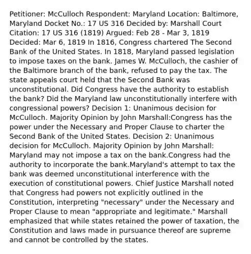 Petitioner: McCulloch Respondent: Maryland Location: Baltimore, Maryland Docket No.: 17 US 316 Decided by: Marshall Court Citation: 17 US 316 (1819) Argued: Feb 28 - Mar 3, 1819 Decided: Mar 6, 1819 In 1816, Congress chartered The Second Bank of the United States. In 1818, Maryland passed legislation to impose taxes on the bank. James W. McCulloch, the cashier of the Baltimore branch of the bank, refused to pay the tax. The state appeals court held that the Second Bank was unconstitutional. Did Congress have the authority to establish the bank? Did the Maryland law unconstitutionally interfere with congressional powers? Decision 1: Unanimous decision for McCulloch. Majority Opinion by John Marshall:Congress has the power under the Necessary and Proper Clause to charter the Second Bank of the United States. Decision 2: Unanimous decision for McCulloch. Majority Opinion by John Marshall: Maryland may not impose a tax on the bank.Congress had the authority to incorporate the bank.Maryland's attempt to tax the bank was deemed unconstitutional interference with the execution of constitutional powers. Chief Justice Marshall noted that Congress had powers not explicitly outlined in the Constitution, interpreting "necessary" under the Necessary and Proper Clause to mean "appropriate and legitimate." Marshall emphasized that while states retained the power of taxation, the Constitution and laws made in pursuance thereof are supreme and cannot be controlled by the states.