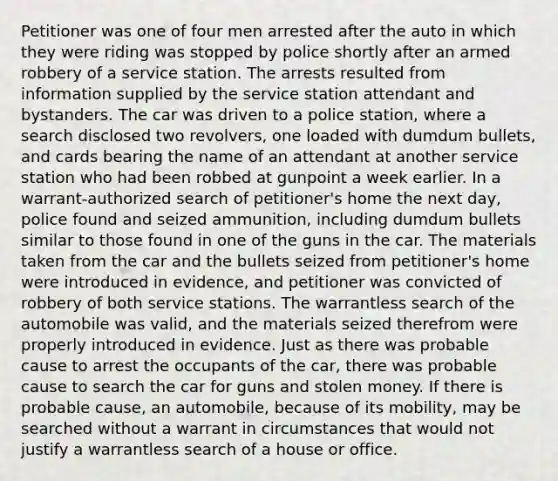 Petitioner was one of four men arrested after the auto in which they were riding was stopped by police shortly after an armed robbery of a service station. The arrests resulted from information supplied by the service station attendant and bystanders. The car was driven to a police station, where a search disclosed two revolvers, one loaded with dumdum bullets, and cards bearing the name of an attendant at another service station who had been robbed at gunpoint a week earlier. In a warrant-authorized search of petitioner's home the next day, police found and seized ammunition, including dumdum bullets similar to those found in one of the guns in the car. The materials taken from the car and the bullets seized from petitioner's home were introduced in evidence, and petitioner was convicted of robbery of both service stations. The warrantless search of the automobile was valid, and the materials seized therefrom were properly introduced in evidence. Just as there was probable cause to arrest the occupants of the car, there was probable cause to search the car for guns and stolen money. If there is probable cause, an automobile, because of its mobility, may be searched without a warrant in circumstances that would not justify a warrantless search of a house or office.