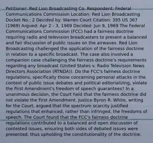 Petitioner: Red Lion Broadcasting Co. Respondent: Federal Communications Commission Location: Red Lion Broadcasting Docket No.: 2 Decided by: Warren Court Citation: 395 US 367 (1969) Argued: Apr 2 - 3, 1969 Decided: Jun 9, 1969 The Federal Communications Commission (FCC) had a fairness doctrine requiring radio and television broadcasters to present a balanced and fair discussion of public issues on the airwaves. Red Lion Broadcasting challenged the application of the fairness doctrine in relation to a specific broadcast. The case also involved a companion case challenging the fairness doctrine's requirements regarding any broadcast (United States v. Radio Television News Directors Association (RTNDA)). Do the FCC's fairness doctrine regulations, specifically those concerning personal attacks in the context of public issue debates and political editorializing, violate the First Amendment's freedom of speech guarantees? In a unanimous decision, the Court held that the fairness doctrine did not violate the First Amendment. Justice Byron R. White, writing for the Court, argued that the spectrum scarcity justified regulations that enhanced, rather than infringed, the freedoms of speech. The Court found that the FCC's fairness doctrine regulations contributed to a balanced and open discussion of contested issues, ensuring both sides of debated issues were presented, thus upholding the constitutionality of the doctrine.