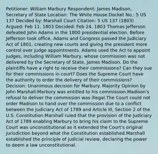 Petitioner: William Marbury Respondent: James Madison, Secretary of State Location: The White House Docket No.: 5 US 137 Decided by: Marshall Court Citation: 5 US 137 (1803) Argued: Feb 11, 1803 Decided: Feb 24, 1803 Thomas Jefferson defeated John Adams in the 1800 presidential election. Before Jefferson took office, Adams and Congress passed the Judiciary Act of 1801, creating new courts and giving the president more control over judge appointments. Adams used the Act to appoint judges, including William Marbury, whose commission was not delivered by the Secretary of State, James Madison. Do the plaintiffs have a right to receive their commissions? Can they sue for their commissions in court? Does the Supreme Court have the authority to order the delivery of their commissions? Decision: Unanimous decision for Marbury. Majority Opinion by John Marshall:Marbury was entitled to his commission.Madison's refusal to deliver the commission was illegal.The Court could not order Madison to hand over the commission due to a conflict between the Judiciary Act of 1789 and Article III, Section 2 of the U.S. Constitution.Marshall ruled that the provision of the Judiciary Act of 1789 enabling Marbury to bring his claim to the Supreme Court was unconstitutional as it extended the Court's original jurisdiction beyond what the Constitution established.Marshall established the principle of judicial review, declaring the power to deem a law unconstitutional.