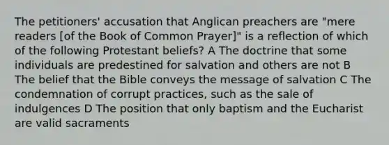 The petitioners' accusation that Anglican preachers are "mere readers [of the Book of Common Prayer]" is a reflection of which of the following Protestant beliefs? A The doctrine that some individuals are predestined for salvation and others are not B The belief that the Bible conveys the message of salvation C The condemnation of corrupt practices, such as the sale of indulgences D The position that only baptism and the Eucharist are valid sacraments