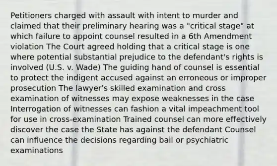 Petitioners charged with assault with intent to murder and claimed that their preliminary hearing was a "critical stage" at which failure to appoint counsel resulted in a 6th Amendment violation The Court agreed holding that a critical stage is one where potential substantial prejudice to the defendant's rights is involved (U.S. v. Wade) The guiding hand of counsel is essential to protect the indigent accused against an erroneous or improper prosecution The lawyer's skilled examination and cross examination of witnesses may expose weaknesses in the case Interrogation of witnesses can fashion a vital impeachment tool for use in cross-examination Trained counsel can more effectively discover the case the State has against the defendant Counsel can influence the decisions regarding bail or psychiatric examinations