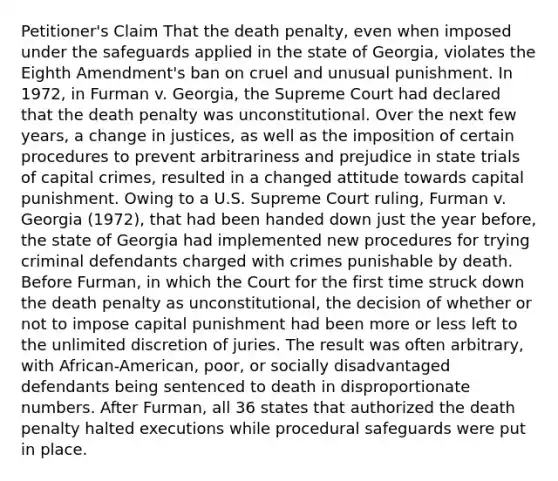 Petitioner's Claim That the death penalty, even when imposed under the safeguards applied in the state of Georgia, violates the Eighth Amendment's ban on cruel and unusual punishment. In 1972, in Furman v. Georgia, the Supreme Court had declared that the death penalty was unconstitutional. Over the next few years, a change in justices, as well as the imposition of certain procedures to prevent arbitrariness and prejudice in state trials of capital crimes, resulted in a changed attitude towards capital punishment. Owing to a U.S. Supreme Court ruling, Furman v. Georgia (1972), that had been handed down just the year before, the state of Georgia had implemented new procedures for trying criminal defendants charged with crimes punishable by death. Before Furman, in which the Court for the first time struck down the death penalty as unconstitutional, the decision of whether or not to impose capital punishment had been more or less left to the unlimited discretion of juries. The result was often arbitrary, with African-American, poor, or socially disadvantaged defendants being sentenced to death in disproportionate numbers. After Furman, all 36 states that authorized the death penalty halted executions while procedural safeguards were put in place.