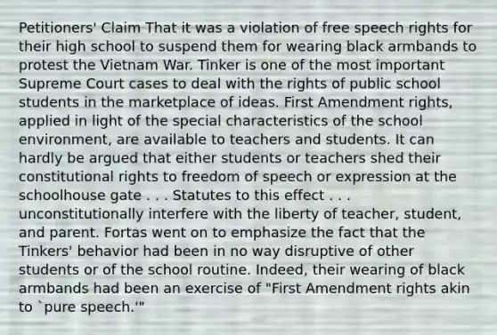 Petitioners' Claim That it was a violation of free speech rights for their high school to suspend them for wearing black armbands to protest the Vietnam War. Tinker is one of the most important Supreme Court cases to deal with the rights of public school students in the marketplace of ideas. First Amendment rights, applied in light of the special characteristics of the school environment, are available to teachers and students. It can hardly be argued that either students or teachers shed their constitutional rights to freedom of speech or expression at the schoolhouse gate . . . Statutes to this effect . . . unconstitutionally interfere with the liberty of teacher, student, and parent. Fortas went on to emphasize the fact that the Tinkers' behavior had been in no way disruptive of other students or of the school routine. Indeed, their wearing of black armbands had been an exercise of "First Amendment rights akin to `pure speech.'"