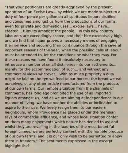 "That your petitioners are greatly aggrieved by the present operation of an Excise Law... by which we are made subject to a duty of four pence per gallon on all spirituous liquors distilled and consumed amongst us from the productions of our farms, even for private and domestic uses... excise laws... have... created... tumults amongst the people... In this new country, labourers are exceedingly scarce, and their hire excessively high, and we find that liquor proves a necessary means of engaging their service and securing their continuance through the several important seasons of the year, when the pressing calls of labour must be attended to, let the conditions be what they may. For these reasons we have found it absolutely necessary to introduce a number of small distilleries into our settlements... merely for the accommodation of such... and without any commercial views whatever... With as much propriety a duty might be laid on the rye we feed to our horses; the bread we eat ourselves, or any other article manufactured from the products of our own farms. Our remote situation from the channels of commerce, has long ago prohibited the use of all imported liquors amongst us, and as we are aiming at independence in our manner of living, we have neither the abilities or inclination to aspire to their use. We freely resign them to our eastern neighbours, whom Providence has placed under the meridian rays of commercial affluence, and whose local situation confer on them many enjoyments which nature has denied to us; and whilst they are revelling in the luxuries of the most bountiful foreign climes, we are perfectly content with the humble produce of our own farms, and it is our only wish to be permitted to enjoy them in freedom." The sentiments expressed in the excerpt highlight the?