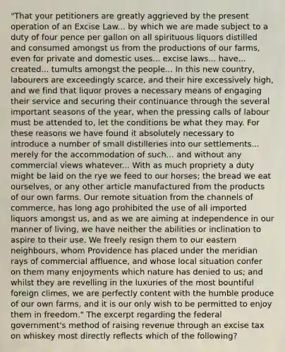 "That your petitioners are greatly aggrieved by the present operation of an Excise Law... by which we are made subject to a duty of four pence per gallon on all spirituous liquors distilled and consumed amongst us from the productions of our farms, even for private and domestic uses... excise laws... have... created... tumults amongst the people... In this new country, labourers are exceedingly scarce, and their hire excessively high, and we find that liquor proves a necessary means of engaging their service and securing their continuance through the several important seasons of the year, when the pressing calls of labour must be attended to, let the conditions be what they may. For these reasons we have found it absolutely necessary to introduce a number of small distilleries into our settlements... merely for the accommodation of such... and without any commercial views whatever... With as much propriety a duty might be laid on the rye we feed to our horses; the bread we eat ourselves, or any other article manufactured from the products of our own farms. Our remote situation from the channels of commerce, has long ago prohibited the use of all imported liquors amongst us, and as we are aiming at independence in our manner of living, we have neither the abilities or inclination to aspire to their use. We freely resign them to our eastern neighbours, whom Providence has placed under the meridian rays of commercial affluence, and whose local situation confer on them many enjoyments which nature has denied to us; and whilst they are revelling in the luxuries of the most bountiful foreign climes, we are perfectly content with the humble produce of our own farms, and it is our only wish to be permitted to enjoy them in freedom." The excerpt regarding the federal government's method of raising revenue through an excise tax on whiskey most directly reflects which of the following?