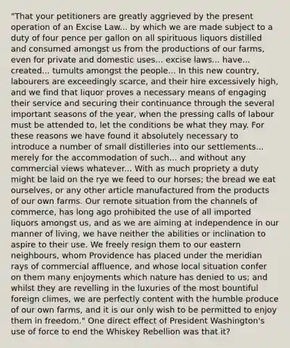 "That your petitioners are greatly aggrieved by the present operation of an Excise Law... by which we are made subject to a duty of four pence per gallon on all spirituous liquors distilled and consumed amongst us from the productions of our farms, even for private and domestic uses... excise laws... have... created... tumults amongst the people... In this new country, labourers are exceedingly scarce, and their hire excessively high, and we find that liquor proves a necessary means of engaging their service and securing their continuance through the several important seasons of the year, when the pressing calls of labour must be attended to, let the conditions be what they may. For these reasons we have found it absolutely necessary to introduce a number of small distilleries into our settlements... merely for the accommodation of such... and without any commercial views whatever... With as much propriety a duty might be laid on the rye we feed to our horses; the bread we eat ourselves, or any other article manufactured from the products of our own farms. Our remote situation from the channels of commerce, has long ago prohibited the use of all imported liquors amongst us, and as we are aiming at independence in our manner of living, we have neither the abilities or inclination to aspire to their use. We freely resign them to our eastern neighbours, whom Providence has placed under the meridian rays of commercial affluence, and whose local situation confer on them many enjoyments which nature has denied to us; and whilst they are revelling in the luxuries of the most bountiful foreign climes, we are perfectly content with the humble produce of our own farms, and it is our only wish to be permitted to enjoy them in freedom." One direct effect of President Washington's use of force to end the Whiskey Rebellion was that it?