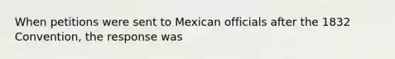 When petitions were sent to Mexican officials after the 1832 Convention, the response was