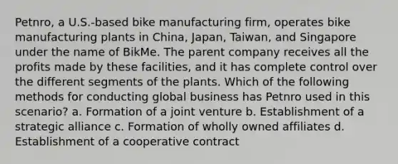 Petnro, a U.S.-based bike manufacturing firm, operates bike manufacturing plants in China, Japan, Taiwan, and Singapore under the name of BikMe. The parent company receives all the profits made by these facilities, and it has complete control over the different segments of the plants. Which of the following methods for conducting global business has Petnro used in this scenario? a. Formation of a joint venture b. Establishment of a strategic alliance c. Formation of wholly owned affiliates d. Establishment of a cooperative contract