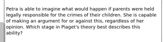 Petra is able to imagine what would happen if parents were held legally responsible for the crimes of their children. She is capable of making an argument for or against this, regardless of her opinion. Which stage in Piaget's theory best describes this ability?