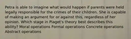 Petra is able to imagine what would happen if parents were held legally responsible for the crimes of their children. She is capable of making an argument for or against this, regardless of her opinion. Which stage in Piaget's theory best describes this ability? Moral operations Formal operations Concrete operations Abstract operations