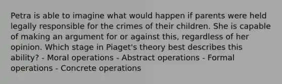 Petra is able to imagine what would happen if parents were held legally responsible for the crimes of their children. She is capable of making an argument for or against this, regardless of her opinion. Which stage in Piaget's theory best describes this ability? - Moral operations - Abstract operations - Formal operations - Concrete operations