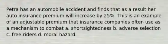 Petra has an automobile accident and finds that as a result her auto insurance premium will increase by 25%. This is an example of an adjustable premium that insurance companies often use as a mechanism to combat a. shortsightedness b. adverse selection c. free-riders d. moral hazard