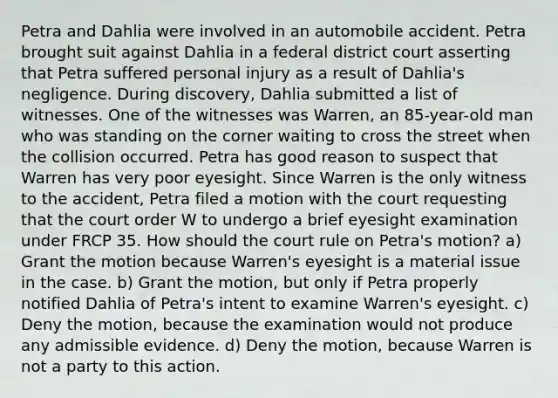 Petra and Dahlia were involved in an automobile accident. Petra brought suit against Dahlia in a federal district court asserting that Petra suffered personal injury as a result of Dahlia's negligence. During discovery, Dahlia submitted a list of witnesses. One of the witnesses was Warren, an 85-year-old man who was standing on the corner waiting to cross the street when the collision occurred. Petra has good reason to suspect that Warren has very poor eyesight. Since Warren is the only witness to the accident, Petra filed a motion with the court requesting that the court order W to undergo a brief eyesight examination under FRCP 35. How should the court rule on Petra's motion? a) Grant the motion because Warren's eyesight is a material issue in the case. b) Grant the motion, but only if Petra properly notified Dahlia of Petra's intent to examine Warren's eyesight. c) Deny the motion, because the examination would not produce any admissible evidence. d) Deny the motion, because Warren is not a party to this action.