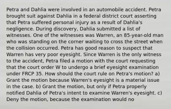 Petra and Dahlia were involved in an automobile accident. Petra brought suit against Dahlia in a federal district court asserting that Petra suffered personal injury as a result of Dahlia's negligence. During discovery, Dahlia submitted a list of witnesses. One of the witnesses was Warren, an 85-year-old man who was standing on the corner waiting to cross the street when the collision occurred. Petra has good reason to suspect that Warren has very poor eyesight. Since Warren is the only witness to the accident, Petra filed a motion with the court requesting that the court order W to undergo a brief eyesight examination under FRCP 35. How should the court rule on Petra's motion? a) Grant the motion because Warren's eyesight is a material issue in the case. b) Grant the motion, but only if Petra properly notified Dahlia of Petra's intent to examine Warren's eyesight. c) Deny the motion, because the examination would no