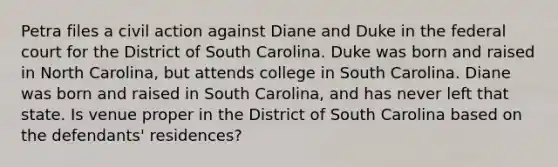 Petra files a civil action against Diane and Duke in the federal court for the District of South Carolina. Duke was born and raised in North Carolina, but attends college in South Carolina. Diane was born and raised in South Carolina, and has never left that state. Is venue proper in the District of South Carolina based on the defendants' residences?