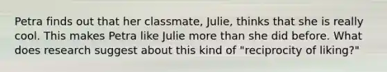 Petra finds out that her classmate, Julie, thinks that she is really cool. This makes Petra like Julie more than she did before. What does research suggest about this kind of "reciprocity of liking?"