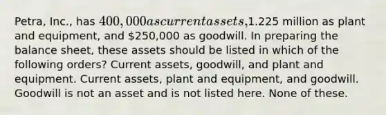 Petra, Inc., has 400,000 as current assets,1.225 million as plant and equipment, and 250,000 as goodwill. In preparing the balance sheet, these assets should be listed in which of the following orders? Current assets, goodwill, and plant and equipment. Current assets, plant and equipment, and goodwill. Goodwill is not an asset and is not listed here. None of these.