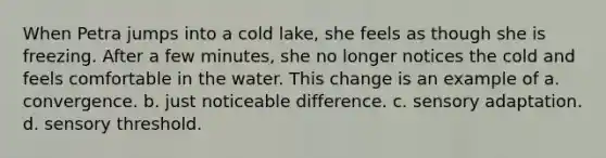 When Petra jumps into a cold lake, she feels as though she is freezing. After a few minutes, she no longer notices the cold and feels comfortable in the water. This change is an example of a. convergence. b. just noticeable difference. c. sensory adaptation. d. sensory threshold.