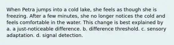 When Petra jumps into a cold lake, she feels as though she is freezing. After a few minutes, she no longer notices the cold and feels comfortable in the water. This change is best explained by a. a just-noticeable difference. b. difference threshold. c. sensory adaptation. d. signal detection.