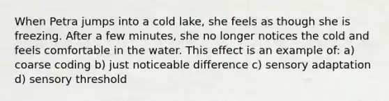 When Petra jumps into a cold lake, she feels as though she is freezing. After a few minutes, she no longer notices the cold and feels comfortable in the water. This effect is an example of: a) coarse coding b) just noticeable difference c) sensory adaptation d) sensory threshold