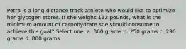 Petra is a long-distance track athlete who would like to optimize her glycogen stores. If she weighs 132 pounds, what is the minimum amount of carbohydrate she should consume to achieve this goal? Select one: a. 360 grams b. 250 grams c. 290 grams d. 800 grams