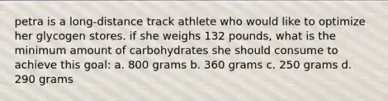 petra is a long-distance track athlete who would like to optimize her glycogen stores. if she weighs 132 pounds, what is the minimum amount of carbohydrates she should consume to achieve this goal: a. 800 grams b. 360 grams c. 250 grams d. 290 grams