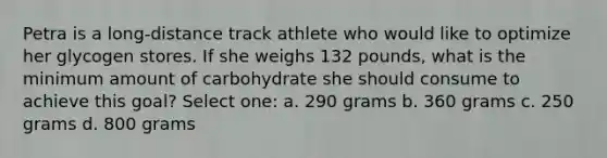 Petra is a long-distance track athlete who would like to optimize her glycogen stores. If she weighs 132 pounds, what is the minimum amount of carbohydrate she should consume to achieve this goal? Select one: a. 290 grams b. 360 grams c. 250 grams d. 800 grams