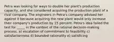 Petra was looking for ways to double her plant's production capacity, and she considered acquiring the production plant of a rival company. The engineers in Petra's company advised her against it because acquiring the new plant would only increase their company's production by 15 percent. Petra's idea failed the test for _____ in the context of the rational decision-making process. a) escalation of commitment b) feasibility c) satisfactoriness d) bounded rationality e) satisficing